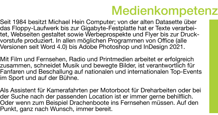 Seit 1984 besitzt Michael Hein Computer; von der alten Datasette über das Floppy-Laufwerk bis zur Gigabyte-Festplatte hat er Texte verarbei-tet, Webseiten gestaltet sowie Werbeprospekte und Flyer bis zur Druck-vorstufe produziert. In allen möglichen Programmen von Office (alle Versionen seit Word 4.0) bis Adobe Photoshop und InDesign 2021.  Mit Film und Fernsehen, Radio und Printmedien arbeitet er erfolgreich zusammen, schneidet Musik und bewegte Bilder, ist verantwortlich für Fanfaren und Beschallung auf nationalen und internationalen Top-Events im Sport und auf der Bühne.  Als Assistent für Kamerafahrten per Motorboot für Dreharbeiten oder bei der Suche nach der passenden Location ist er immer gerne behilflich. Oder wenn zum Beispiel Drachenboote ins Fernsehen müssen. Auf den Punkt, ganz nach Wunsch, immer bereit. Medienkompetenz