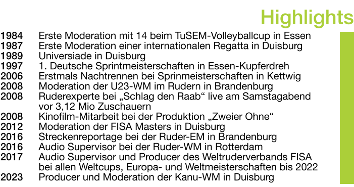 1984	Erste Moderation mit 14 beim TuSEM-Volleyballcup in Essen 1987	Erste Moderation einer internationalen Regatta in Duisburg 1989	Universiade in Duisburg 1997	1. Deutsche Sprintmeisterschaften in Essen-Kupferdreh 2006	Erstmals Nachtrennen bei Sprinmeisterschaften in Kettwig 2008	Moderation der U23-WM im Rudern in Brandenburg 2008	Ruderexperte bei „Schlag den Raab“ live am Samstagabend vor 3,12 Mio Zuschauern 2008	Kinofilm-Mitarbeit bei der Produktion „Zweier Ohne“ 2012	Moderation der FISA Masters in Duisburg 2016	Streckenreportage bei der Ruder-EM in Brandenburg 2016	Audio Supervisor bei der Ruder-WM in Rotterdam 2017	Audio Supervisor und Producer des Weltruderverbands FISA bei allen Weltcups, Europa- und Weltmeisterschaften bis 2022 2023	Producer und Moderation der Kanu-WM in Duisburg Highlights